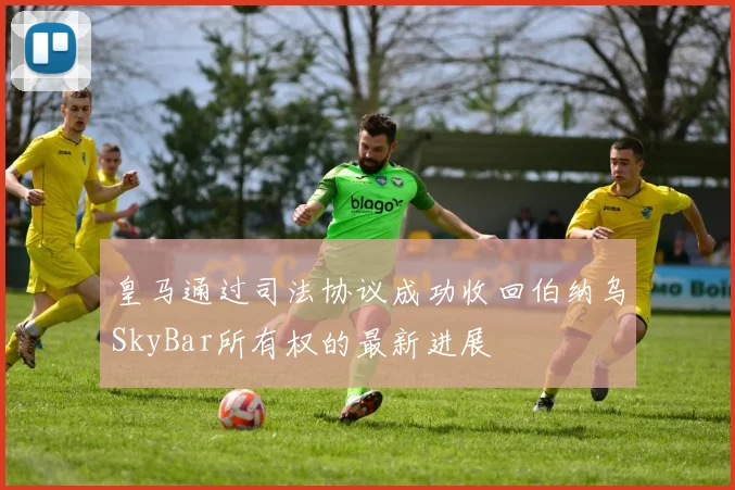 皇马通过司法协议成功收回伯纳乌SkyBar所有权的最新进展