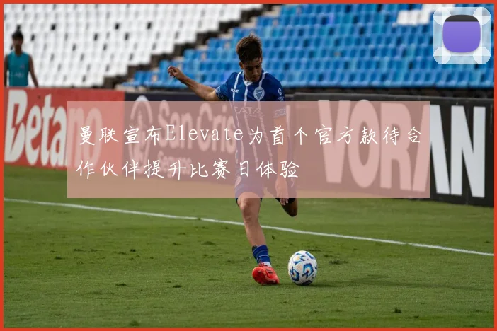 曼联宣布Elevate为首个官方款待合作伙伴提升比赛日体验