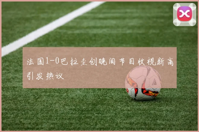 法国1-0巴拉圭创晚间节目收视新高引发热议