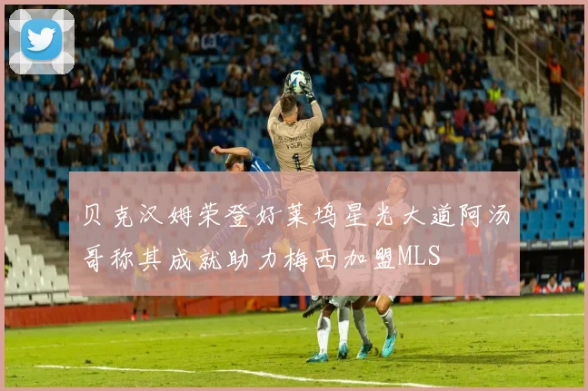贝克汉姆荣登好莱坞星光大道阿汤哥称其成就助力梅西加盟MLS
