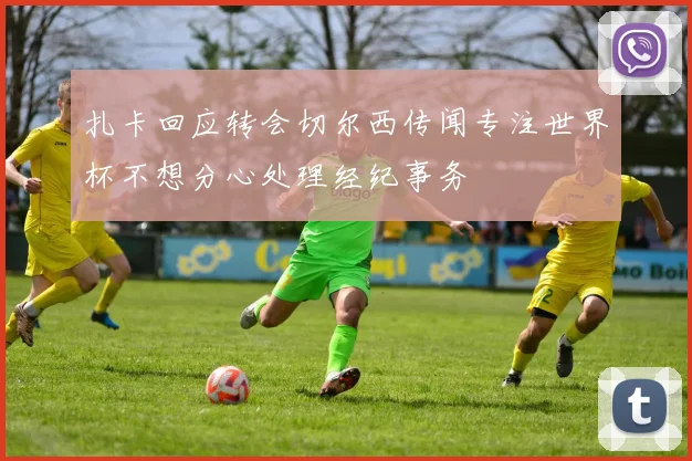 扎卡回应转会切尔西传闻专注世界杯不想分心处理经纪事务