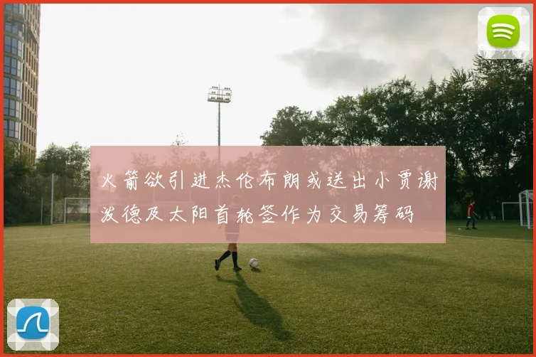 火箭欲引进杰伦布朗或送出小贾谢泼德及太阳首轮签作为交易筹码
