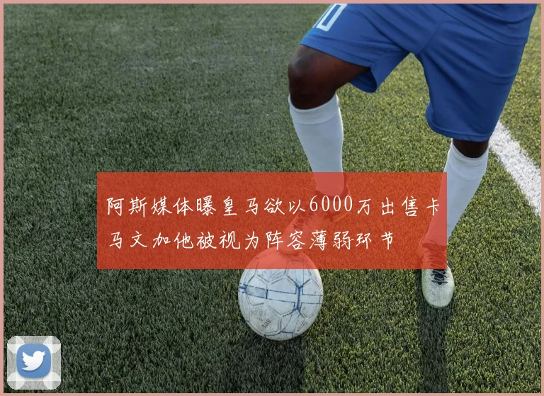 阿斯媒体曝皇马欲以6000万出售卡马文加他被视为阵容薄弱环节