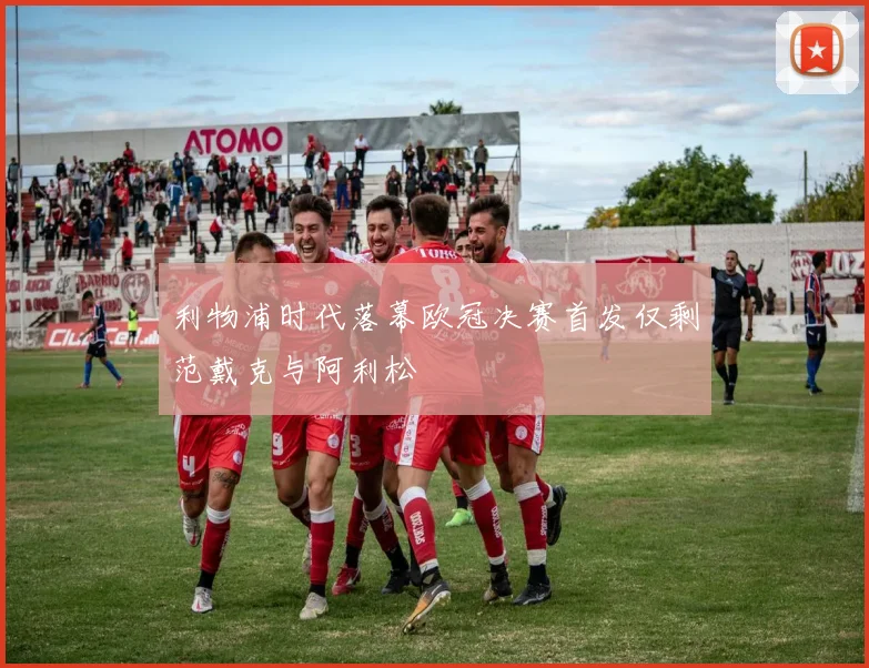 利物浦时代落幕欧冠决赛首发仅剩范戴克与阿利松