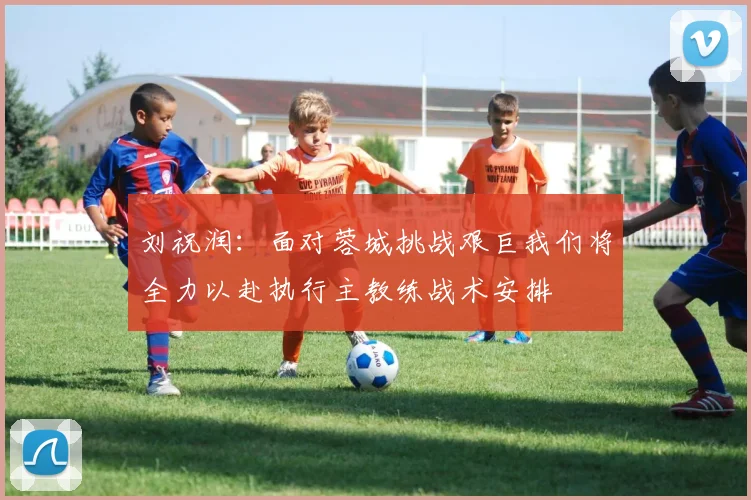 刘祝润：面对蓉城挑战艰巨我们将全力以赴执行主教练战术安排