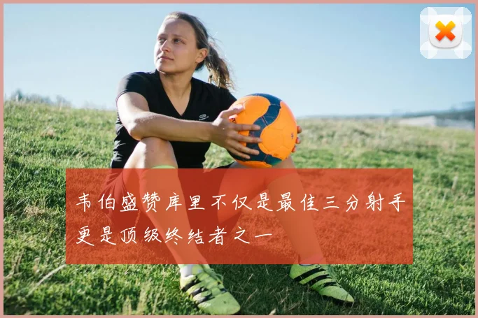 韦伯盛赞库里不仅是最佳三分射手更是顶级终结者之一