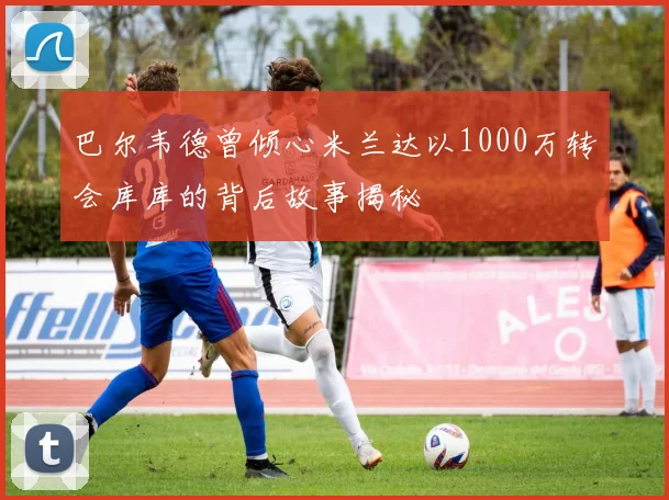 巴尔韦德曾倾心米兰达以1000万转会库库的背后故事揭秘