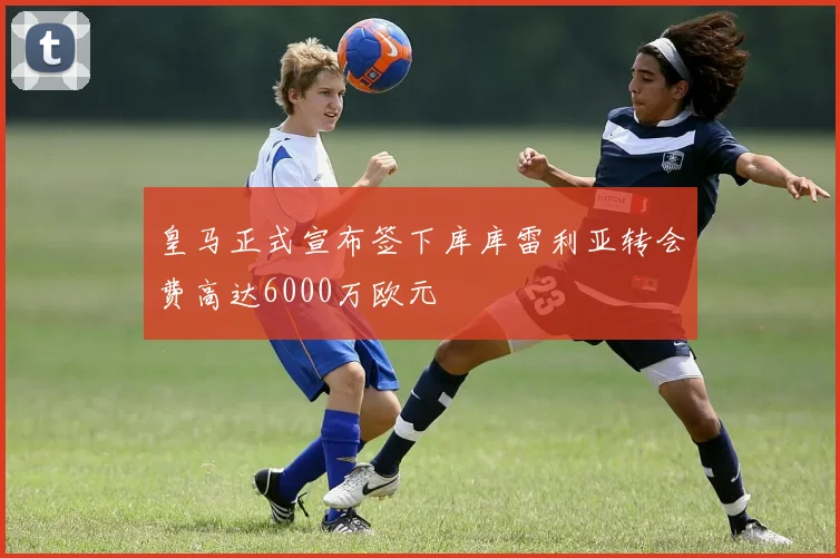 皇马正式宣布签下库库雷利亚转会费高达6000万欧元