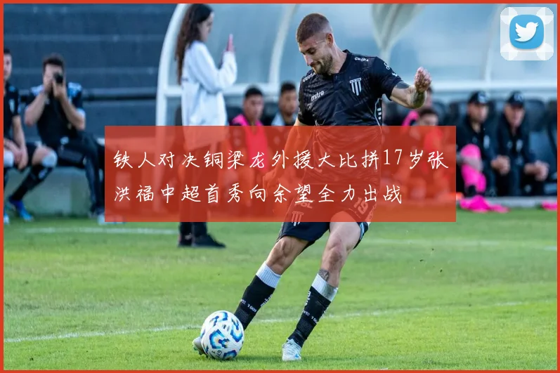 铁人对决铜梁龙外援大比拼17岁张洪福中超首秀向余望全力出战