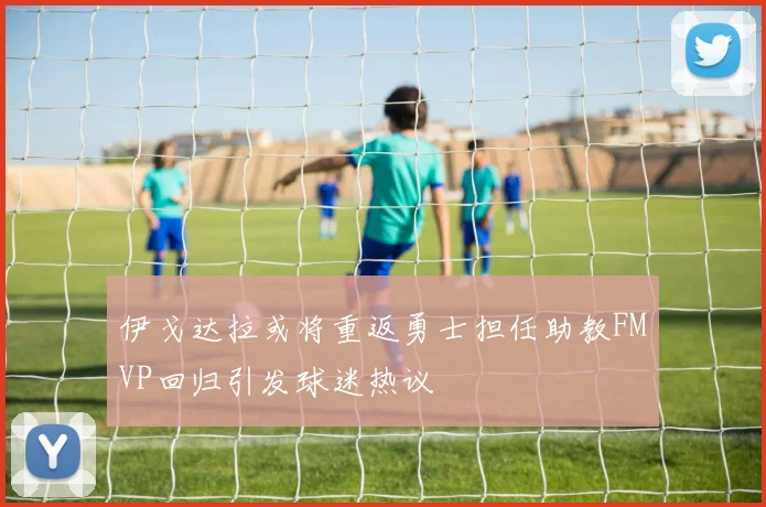 伊戈达拉或将重返勇士担任助教FMVP回归引发球迷热议