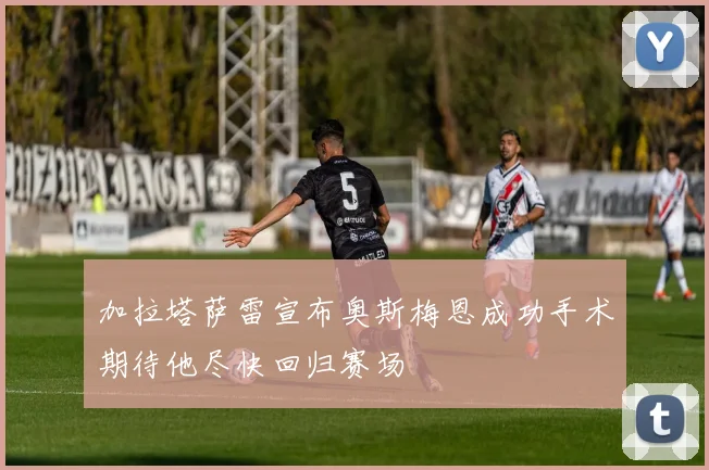 加拉塔萨雷宣布奥斯梅恩成功手术期待他尽快回归赛场