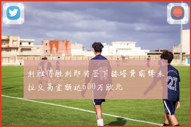 利雅得胜利即将签下赫塔费前锋米拉交易金额达600万欧元