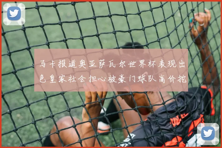 马卡报道奥亚萨瓦尔世界杯表现出色皇家社会担心被豪门球队高价挖角