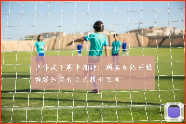 卢伟谈下赛季期待：顺其自然并强调球队仍有巨大提升空间