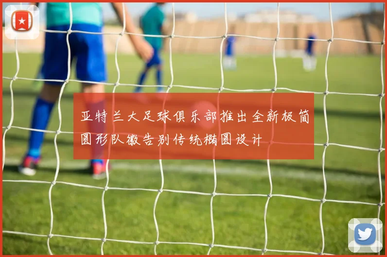 亚特兰大足球俱乐部推出全新极简圆形队徽告别传统椭圆设计