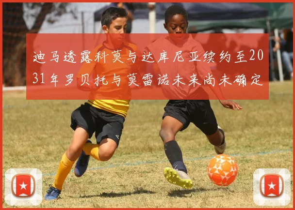 迪马透露科莫与达库尼亚续约至2031年罗贝托与莫雷诺未来尚未确定