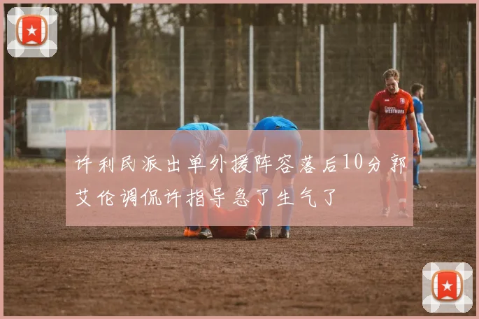 许利民派出单外援阵容落后10分郭艾伦调侃许指导急了生气了