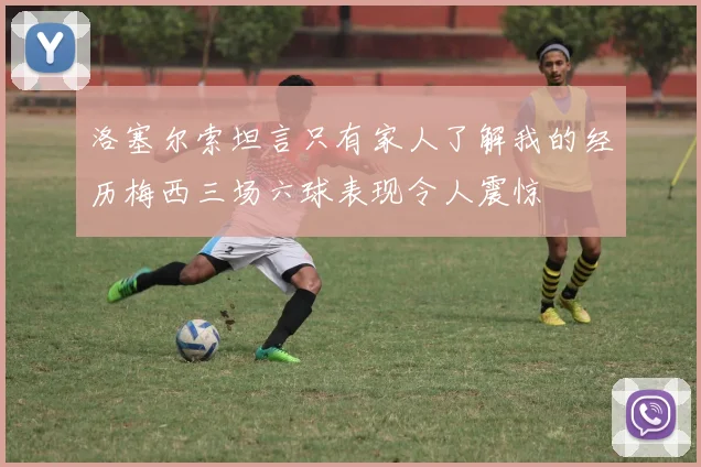 洛塞尔索坦言只有家人了解我的经历梅西三场六球表现令人震惊