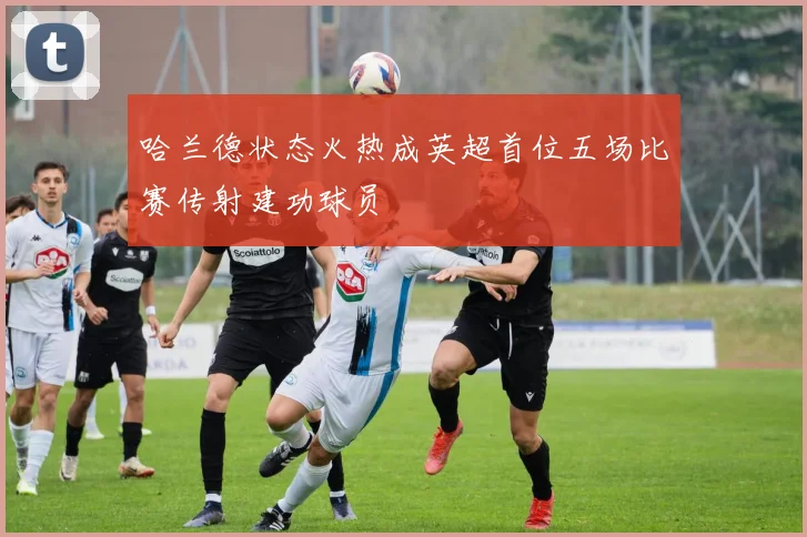 哈兰德状态火热成英超首位五场比赛传射建功球员