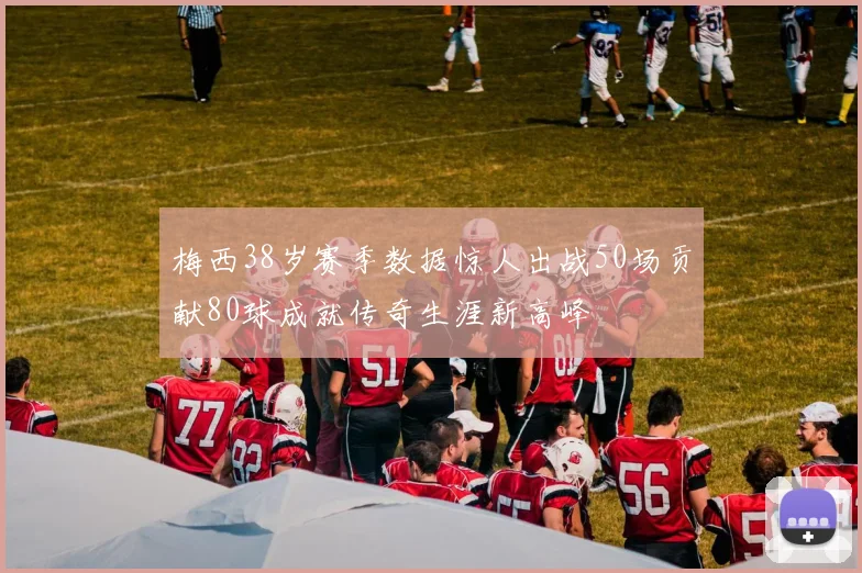 梅西38岁赛季数据惊人出战50场贡献80球成就传奇生涯新高峰