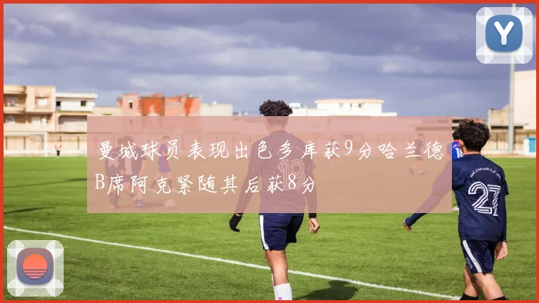 曼城球员表现出色多库获9分哈兰德B席阿克紧随其后获8分